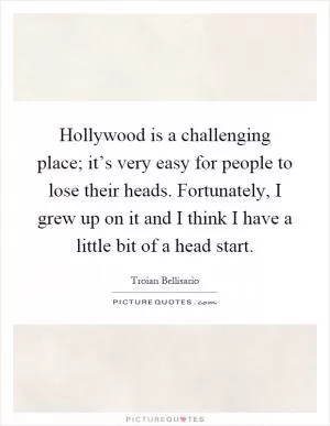 Hollywood is a challenging place; it’s very easy for people to lose their heads. Fortunately, I grew up on it and I think I have a little bit of a head start Picture Quote #1