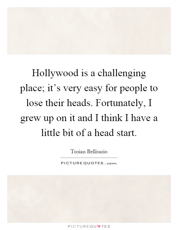 Hollywood is a challenging place; it's very easy for people to lose their heads. Fortunately, I grew up on it and I think I have a little bit of a head start Picture Quote #1