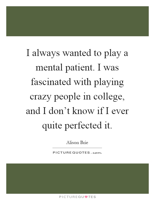 I always wanted to play a mental patient. I was fascinated with playing crazy people in college, and I don't know if I ever quite perfected it Picture Quote #1