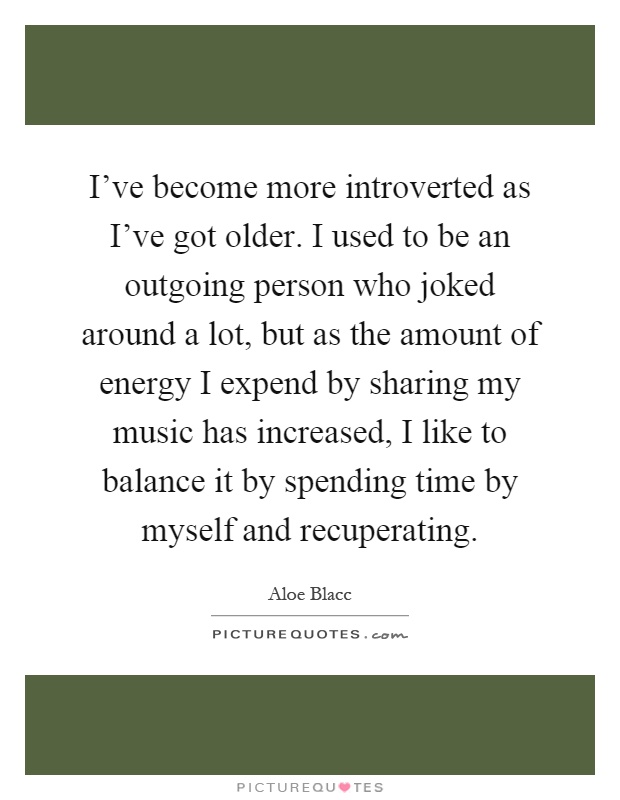 I've become more introverted as I've got older. I used to be an outgoing person who joked around a lot, but as the amount of energy I expend by sharing my music has increased, I like to balance it by spending time by myself and recuperating Picture Quote #1