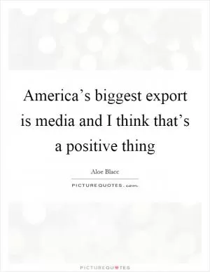 America’s biggest export is media and I think that’s a positive thing Picture Quote #1