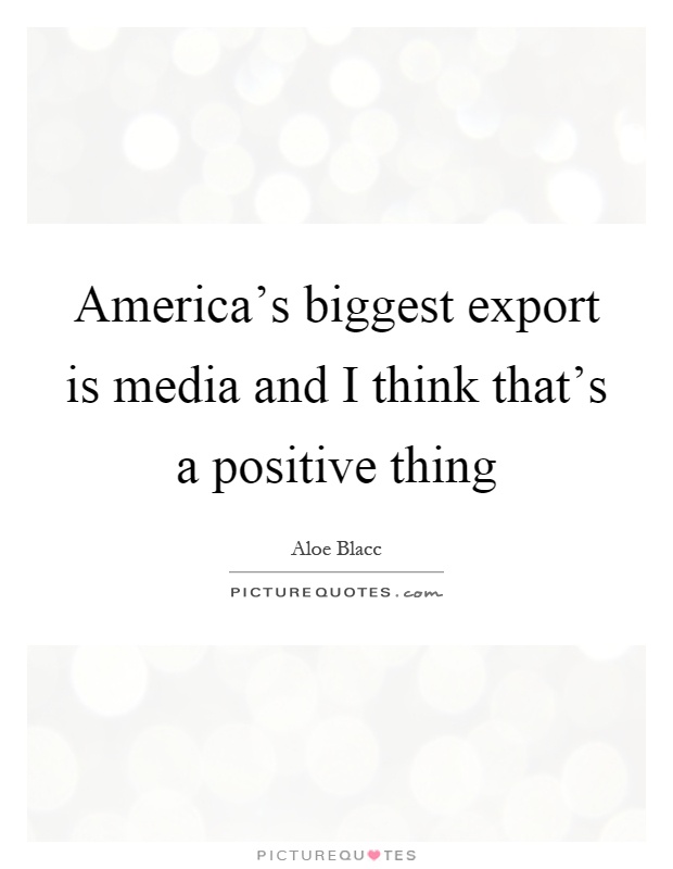 America's biggest export is media and I think that's a positive thing Picture Quote #1