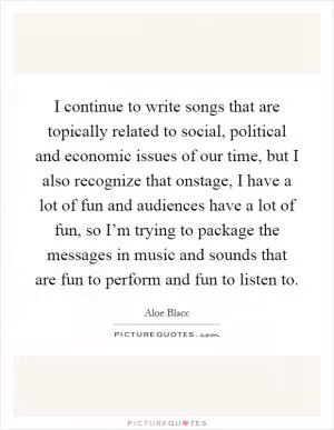 I continue to write songs that are topically related to social, political and economic issues of our time, but I also recognize that onstage, I have a lot of fun and audiences have a lot of fun, so I’m trying to package the messages in music and sounds that are fun to perform and fun to listen to Picture Quote #1