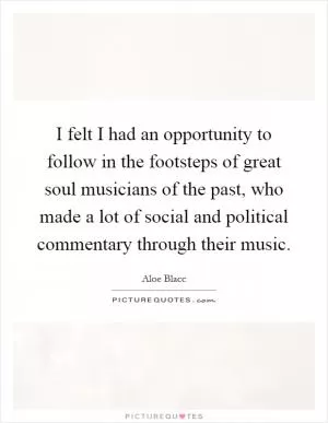 I felt I had an opportunity to follow in the footsteps of great soul musicians of the past, who made a lot of social and political commentary through their music Picture Quote #1
