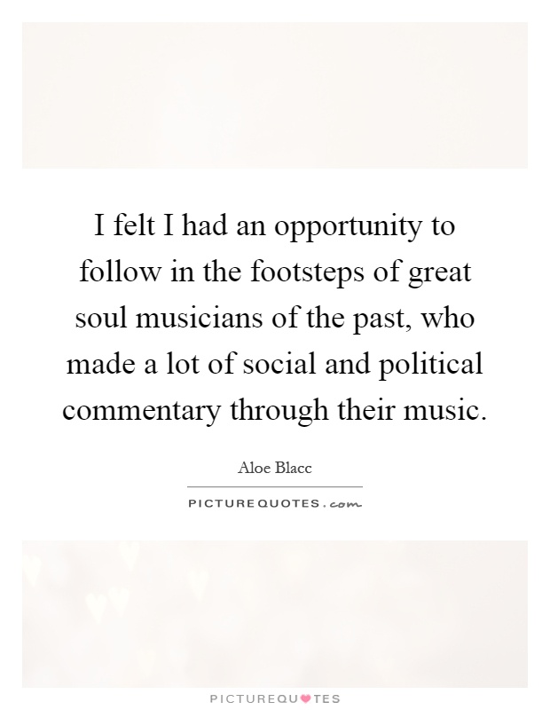 I felt I had an opportunity to follow in the footsteps of great soul musicians of the past, who made a lot of social and political commentary through their music Picture Quote #1