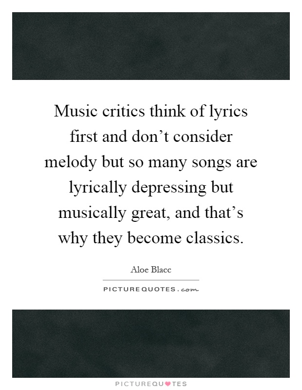 Music critics think of lyrics first and don't consider melody but so many songs are lyrically depressing but musically great, and that's why they become classics Picture Quote #1