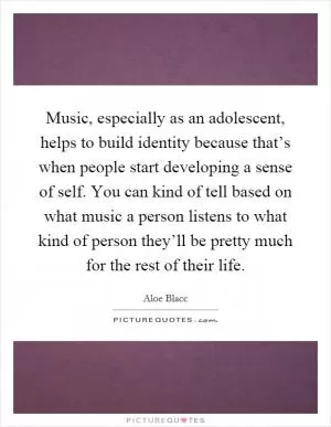 Music, especially as an adolescent, helps to build identity because that’s when people start developing a sense of self. You can kind of tell based on what music a person listens to what kind of person they’ll be pretty much for the rest of their life Picture Quote #1