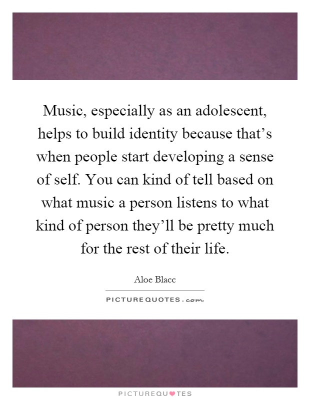 Music, especially as an adolescent, helps to build identity because that's when people start developing a sense of self. You can kind of tell based on what music a person listens to what kind of person they'll be pretty much for the rest of their life Picture Quote #1