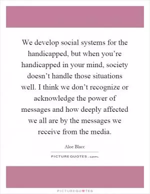 We develop social systems for the handicapped, but when you’re handicapped in your mind, society doesn’t handle those situations well. I think we don’t recognize or acknowledge the power of messages and how deeply affected we all are by the messages we receive from the media Picture Quote #1