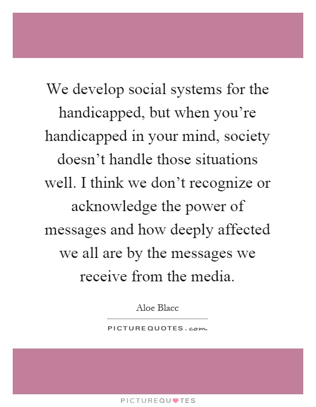 We develop social systems for the handicapped, but when you're handicapped in your mind, society doesn't handle those situations well. I think we don't recognize or acknowledge the power of messages and how deeply affected we all are by the messages we receive from the media Picture Quote #1