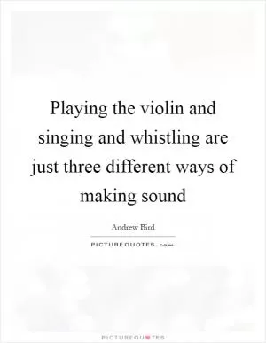 Playing the violin and singing and whistling are just three different ways of making sound Picture Quote #1