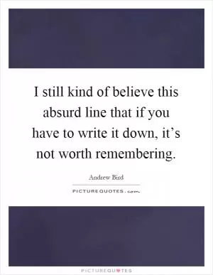 I still kind of believe this absurd line that if you have to write it down, it’s not worth remembering Picture Quote #1