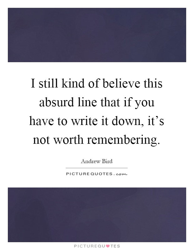 I still kind of believe this absurd line that if you have to write it down, it's not worth remembering Picture Quote #1