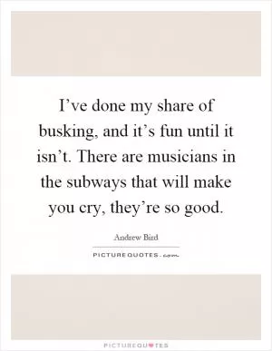 I’ve done my share of busking, and it’s fun until it isn’t. There are musicians in the subways that will make you cry, they’re so good Picture Quote #1