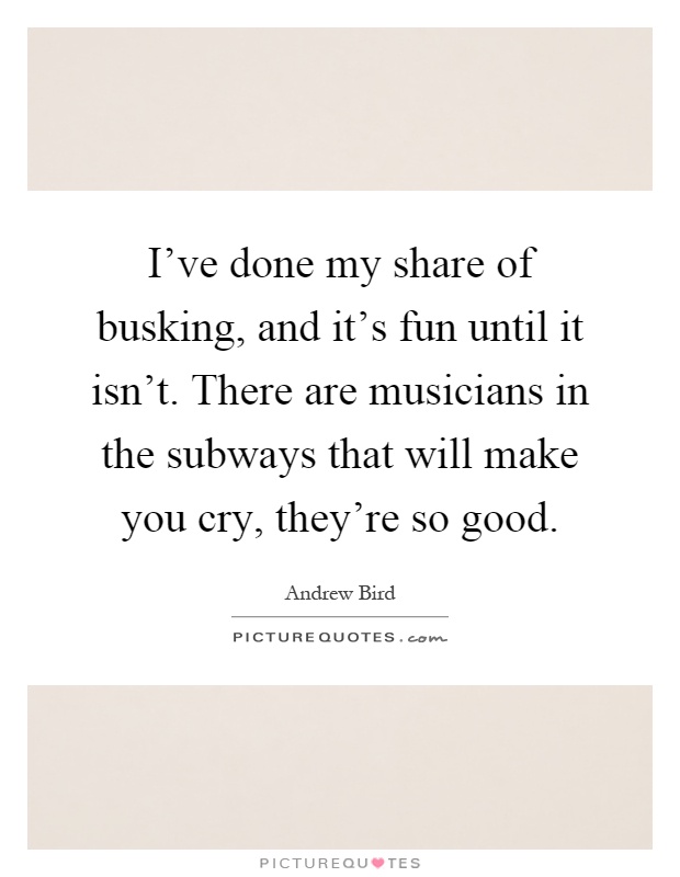 I've done my share of busking, and it's fun until it isn't. There are musicians in the subways that will make you cry, they're so good Picture Quote #1