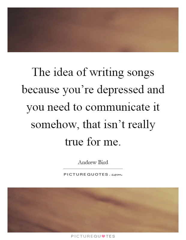 The idea of writing songs because you're depressed and you need to communicate it somehow, that isn't really true for me Picture Quote #1
