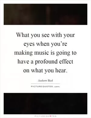 What you see with your eyes when you’re making music is going to have a profound effect on what you hear Picture Quote #1
