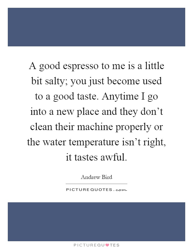 A good espresso to me is a little bit salty; you just become used to a good taste. Anytime I go into a new place and they don't clean their machine properly or the water temperature isn't right, it tastes awful Picture Quote #1