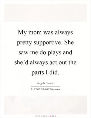 My mom was always pretty supportive. She saw me do plays and she’d always act out the parts I did Picture Quote #1