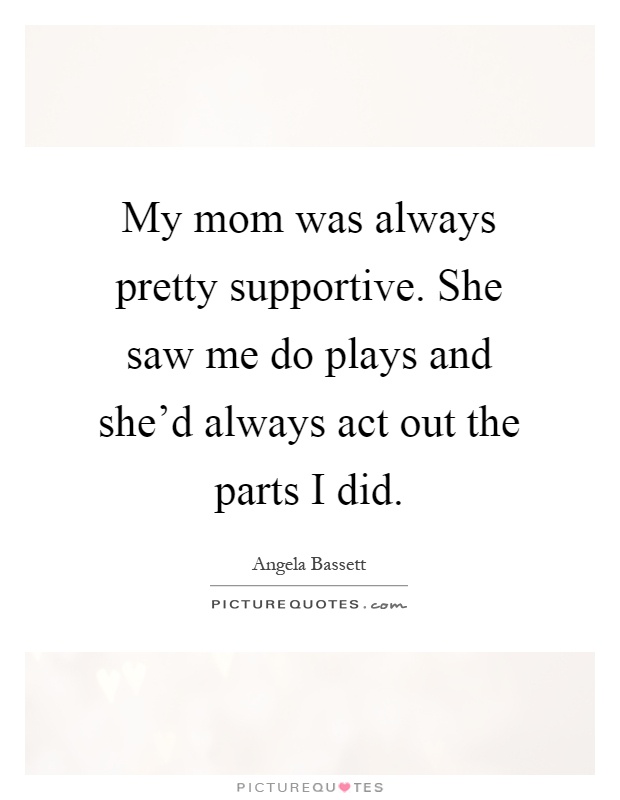 My mom was always pretty supportive. She saw me do plays and she'd always act out the parts I did Picture Quote #1