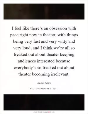 I feel like there’s an obsession with pace right now in theater, with things being very fast and very witty and very loud, and I think we’re all so freaked out about theater keeping audiences interested because everybody’s so freaked out about theater becoming irrelevant Picture Quote #1