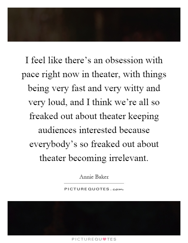 I feel like there's an obsession with pace right now in theater, with things being very fast and very witty and very loud, and I think we're all so freaked out about theater keeping audiences interested because everybody's so freaked out about theater becoming irrelevant Picture Quote #1