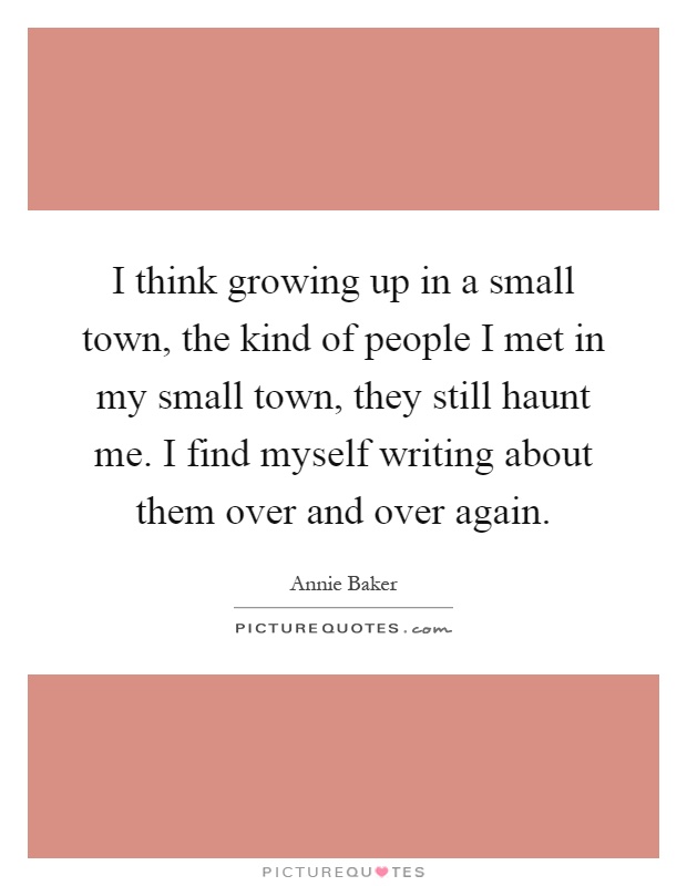 I think growing up in a small town, the kind of people I met in my small town, they still haunt me. I find myself writing about them over and over again Picture Quote #1