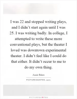 I was 22 and stopped writing plays, and I didn’t start again until I was 25. I was writing badly. In college, I attempted to write these more conventional plays, but the theater I loved was downtown experimental theater. I didn’t feel like I could do that either. It didn’t occur to me to do my own thing Picture Quote #1