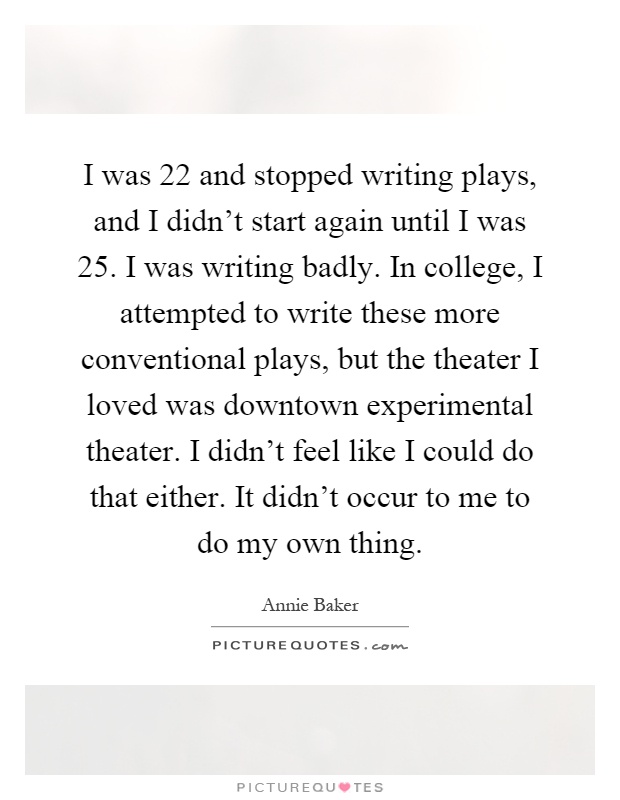 I was 22 and stopped writing plays, and I didn't start again until I was 25. I was writing badly. In college, I attempted to write these more conventional plays, but the theater I loved was downtown experimental theater. I didn't feel like I could do that either. It didn't occur to me to do my own thing Picture Quote #1