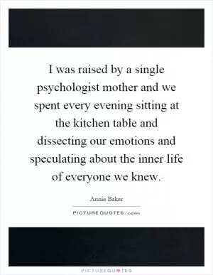 I was raised by a single psychologist mother and we spent every evening sitting at the kitchen table and dissecting our emotions and speculating about the inner life of everyone we knew Picture Quote #1