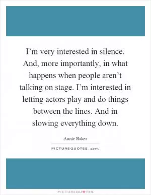 I’m very interested in silence. And, more importantly, in what happens when people aren’t talking on stage. I’m interested in letting actors play and do things between the lines. And in slowing everything down Picture Quote #1