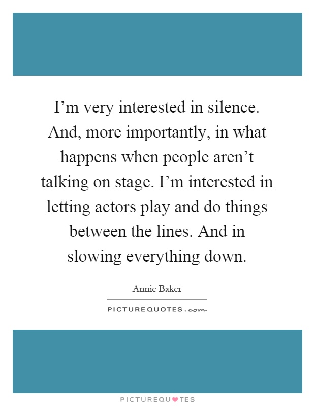 I'm very interested in silence. And, more importantly, in what happens when people aren't talking on stage. I'm interested in letting actors play and do things between the lines. And in slowing everything down Picture Quote #1