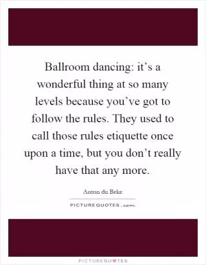 Ballroom dancing: it’s a wonderful thing at so many levels because you’ve got to follow the rules. They used to call those rules etiquette once upon a time, but you don’t really have that any more Picture Quote #1