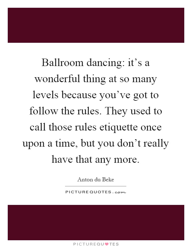 Ballroom dancing: it's a wonderful thing at so many levels because you've got to follow the rules. They used to call those rules etiquette once upon a time, but you don't really have that any more Picture Quote #1