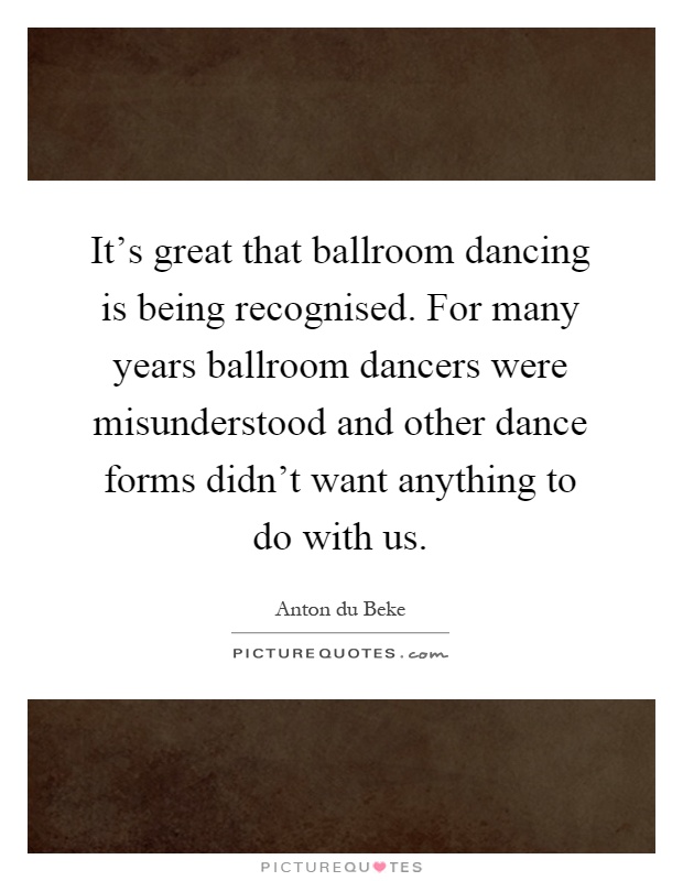 It's great that ballroom dancing is being recognised. For many years ballroom dancers were misunderstood and other dance forms didn't want anything to do with us Picture Quote #1