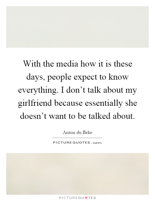 With the media how it is these days, people expect to know everything. I don't talk about my girlfriend because essentially she doesn't want to be talked about Picture Quote #1