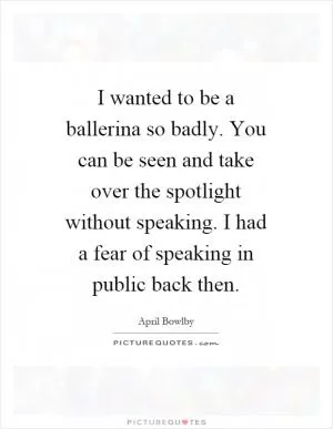 I wanted to be a ballerina so badly. You can be seen and take over the spotlight without speaking. I had a fear of speaking in public back then Picture Quote #1
