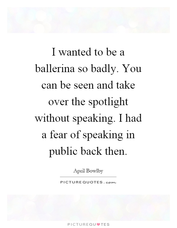 I wanted to be a ballerina so badly. You can be seen and take over the spotlight without speaking. I had a fear of speaking in public back then Picture Quote #1