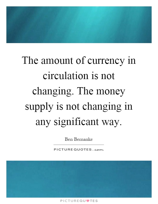 The amount of currency in circulation is not changing. The money supply is not changing in any significant way Picture Quote #1
