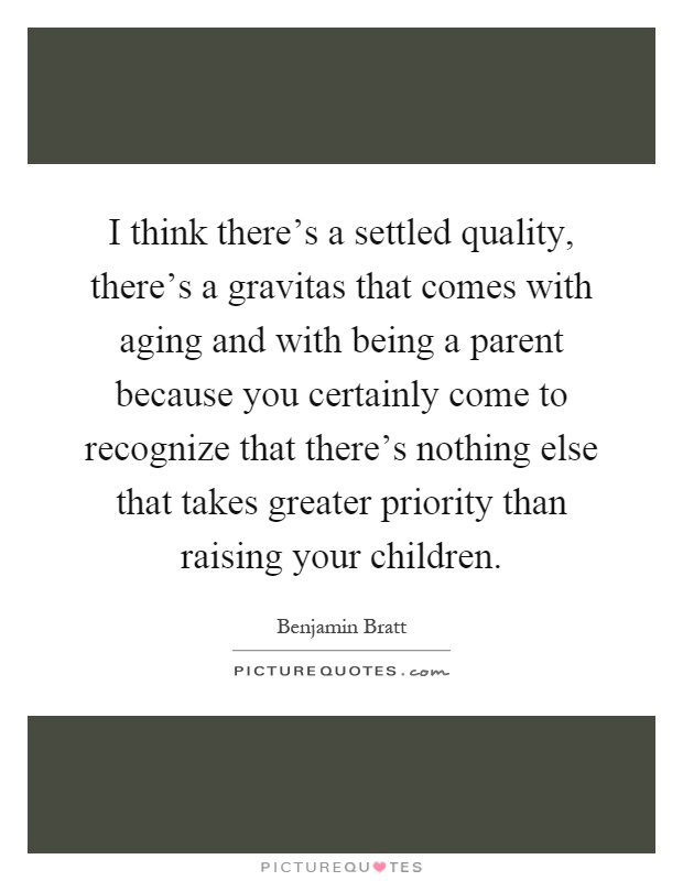I think there's a settled quality, there's a gravitas that comes with aging and with being a parent because you certainly come to recognize that there's nothing else that takes greater priority than raising your children Picture Quote #1
