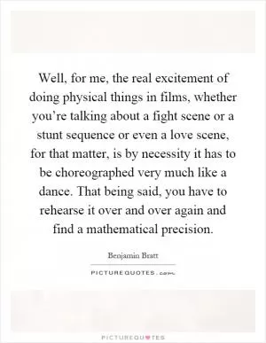 Well, for me, the real excitement of doing physical things in films, whether you’re talking about a fight scene or a stunt sequence or even a love scene, for that matter, is by necessity it has to be choreographed very much like a dance. That being said, you have to rehearse it over and over again and find a mathematical precision Picture Quote #1