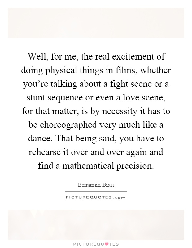 Well, for me, the real excitement of doing physical things in films, whether you're talking about a fight scene or a stunt sequence or even a love scene, for that matter, is by necessity it has to be choreographed very much like a dance. That being said, you have to rehearse it over and over again and find a mathematical precision Picture Quote #1