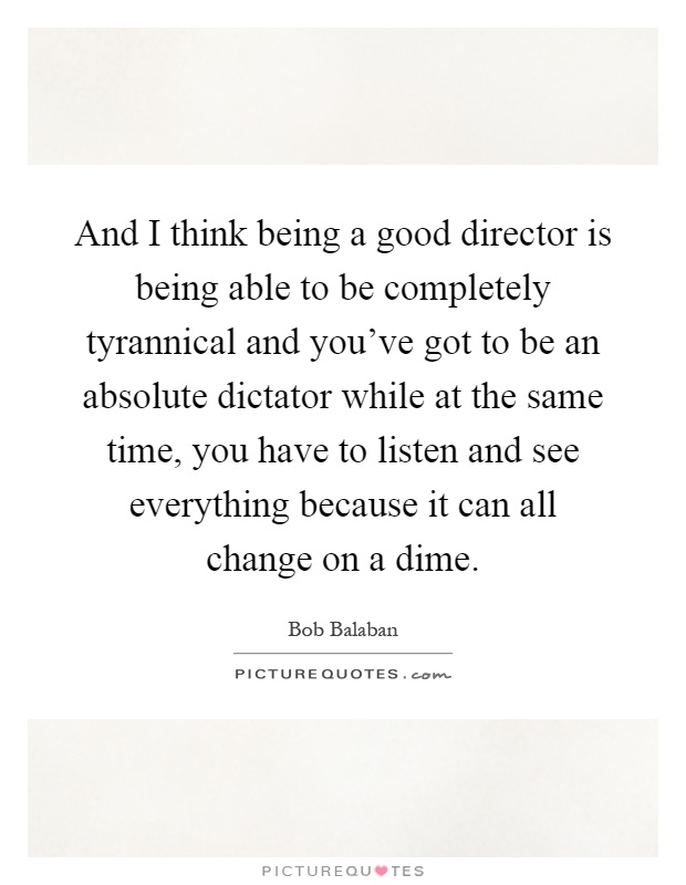 And I think being a good director is being able to be completely tyrannical and you've got to be an absolute dictator while at the same time, you have to listen and see everything because it can all change on a dime Picture Quote #1