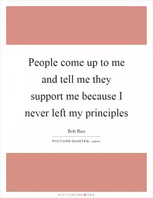 People come up to me and tell me they support me because I never left my principles Picture Quote #1