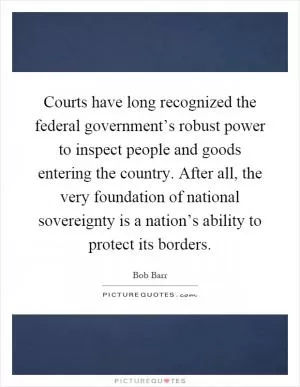 Courts have long recognized the federal government’s robust power to inspect people and goods entering the country. After all, the very foundation of national sovereignty is a nation’s ability to protect its borders Picture Quote #1