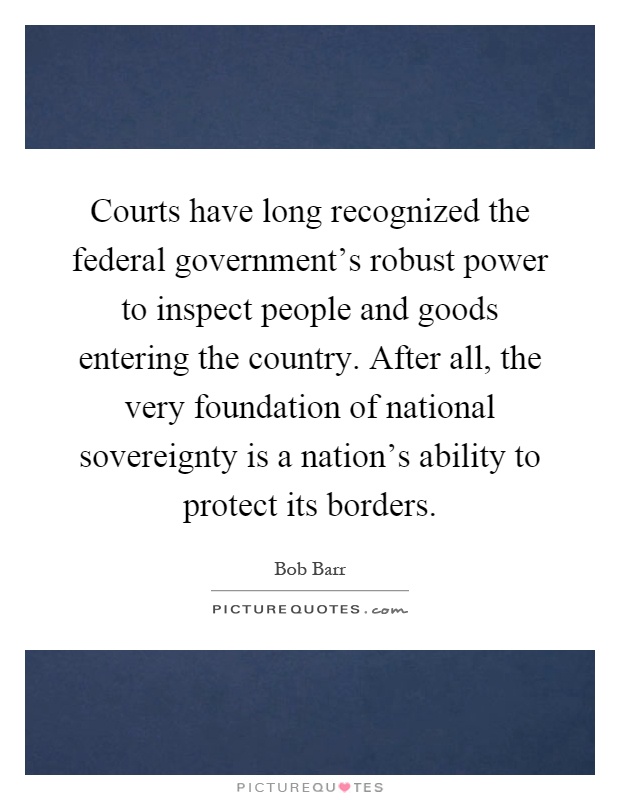 Courts have long recognized the federal government's robust power to inspect people and goods entering the country. After all, the very foundation of national sovereignty is a nation's ability to protect its borders Picture Quote #1