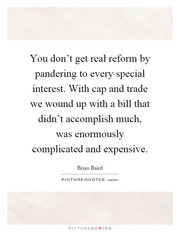You don't get real reform by pandering to every special interest. With cap and trade we wound up with a bill that didn't accomplish much, was enormously complicated and expensive Picture Quote #1