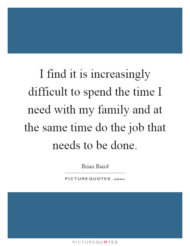 I find it is increasingly difficult to spend the time I need with my family and at the same time do the job that needs to be done Picture Quote #1