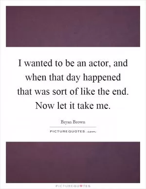 I wanted to be an actor, and when that day happened that was sort of like the end. Now let it take me Picture Quote #1