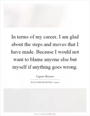 In terms of my career, I am glad about the steps and moves that I have made. Because I would not want to blame anyone else but myself if anything goes wrong Picture Quote #1